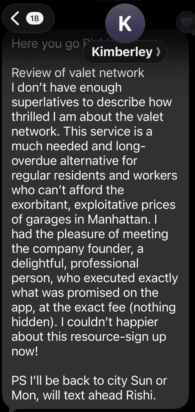 Text from Kimberley: I don't have enough superlatives to describe how thrilled I am about the valet network. This service is a much needed and long-overdue alternative for regular residents and workers who can't afford the exorbitant, exploitative prices of garages in Manhattan. The founder executed exactly what was promised on the app, at the exact fee (nothing hidden).