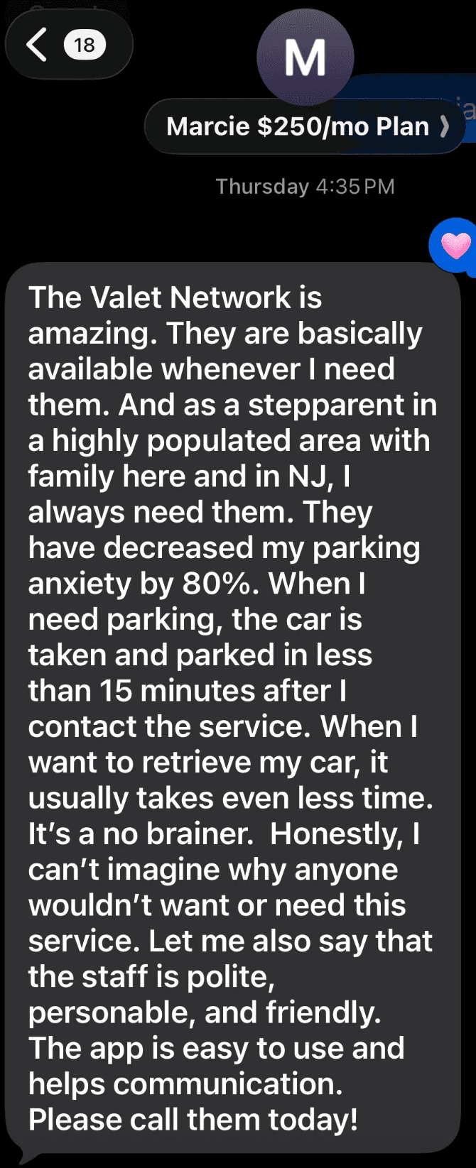 Text from Marcie, on the $250/month plan: The Valet Network is amazing. They are basically available whenever I need them. They have decreased my parking anxiety by 80%. When I need parking, the car is taken and parked in less than 15 minutes after I contact the service. It's a no brainer.